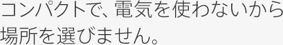 コンパクトで、電気を使わないから場所を選びません。