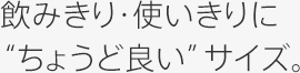 飲みきり・使いきりに“ちょうど良い”サイズ。