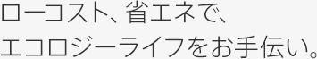 ローコスト、省エネで、エコロジーライフをお手伝い。