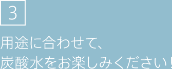 3.用途に合わせて、炭酸水をお楽しみください！